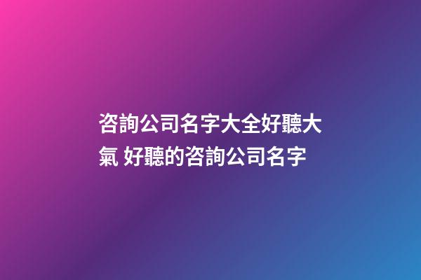 咨詢公司名字大全好聽大氣 好聽的咨詢公司名字-第1張-公司起名-玄機派